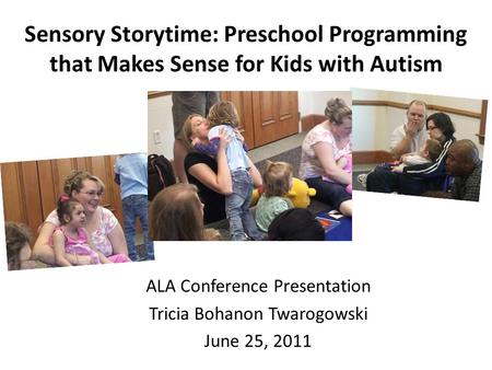 Sensory Storytime: Preschool Programming that Makes Sense for Kids with Autism ALA Conference Presentation Tricia Bohanon Twarogowski June 25, 2011.