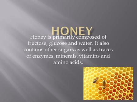 Honey is primarily composed of fructose, glucose and water. It also contains other sugars as well as traces of enzymes, minerals, vitamins and amino acids.