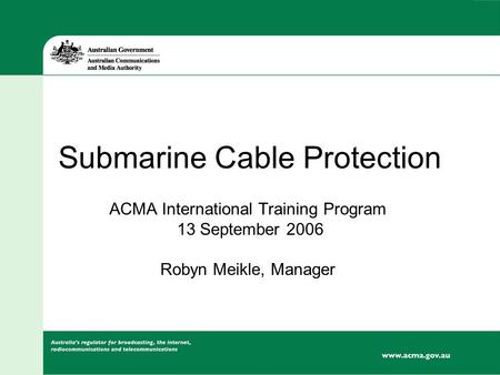 Submarine Cable Protection ACMA International Training Program 13 September 2006 Robyn Meikle, Manager.