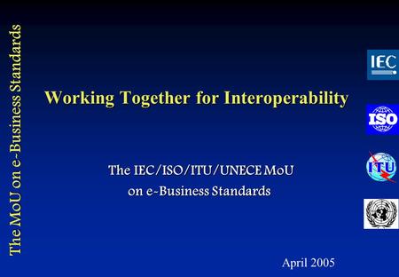 The MoU on e-Business Standards Working Together for Interoperability The IEC/ISO/ITU/UNECE MoU The IEC/ISO/ITU/UNECE MoU on e-Business Standards April.