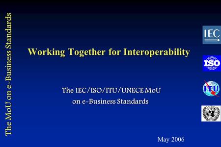 The MoU on e-Business Standards Working Together for Interoperability The IEC/ISO/ITU/UNECE MoU The IEC/ISO/ITU/UNECE MoU on e-Business Standards May 2006.