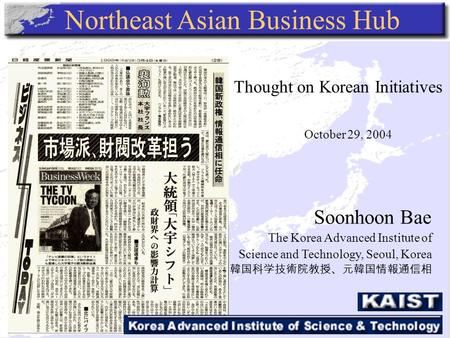 Northeast Asian Business Hub Soonhoon Bae The Korea Advanced Institute of Science and Technology, Seoul, Korea －韓国科学技術院教授、元韓国情報通信相 Thought on Korean Initiatives.