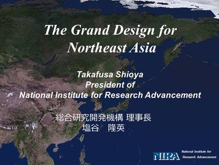 National Institute for Research Advancement The Grand Design for Northeast Asia Takafusa Shioya President of National Institute for Research Advancement.