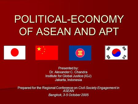 POLITICAL-ECONOMY OF ASEAN AND APT Presented by: Dr. Alexander C. Chandra Institute for Global Justice (IGJ) Jakarta, Indonesia Prepared for the Regional.