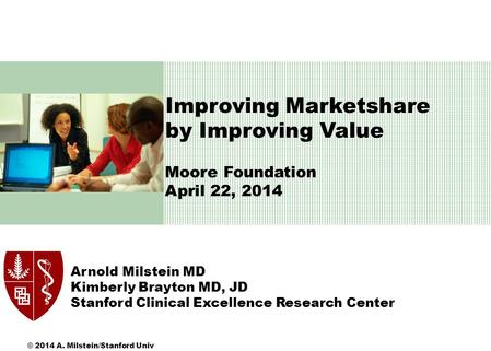 Moore Foundation April 22, 2014 \ Arnold Milstein MD Kimberly Brayton MD, JD Stanford Clinical Excellence Research Center Improving Marketshare by Improving.