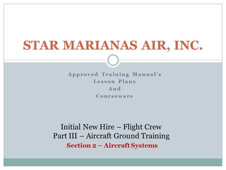 Approved Training Manual’s Lesson Plans And Courseware STAR MARIANAS AIR, INC. Initial New Hire – Flight Crew Part III – Aircraft Ground Training Section.