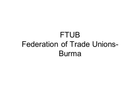 FTUB Federation of Trade Unions- Burma. FTUB - Structure PRESIDENT General Secretary Assistant General Secretary Regional Secretaries Officers Women Department.