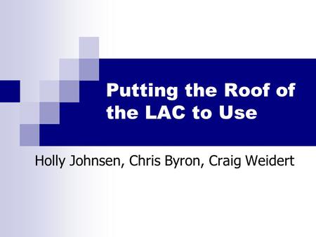 Putting the Roof of the LAC to Use Holly Johnsen, Chris Byron, Craig Weidert.