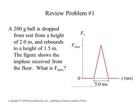 Copyright © 2008 Pearson Education, Inc., publishing as Pearson Addison-Wesley. Review Problem #1 A 200 g ball is dropped from rest from a height of 2.0.