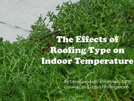 The Effects of Roofing Type on Indoor Temperature By Lucy Goodwin-Johansson, Jozef Lisowski, and James Hollingsworth.