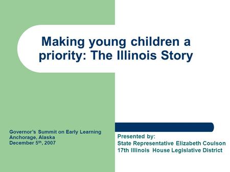 Making young children a priority: The Illinois Story Governor’s Summit on Early Learning Anchorage, Alaska December 5 th, 2007 Presented by: State Representative.