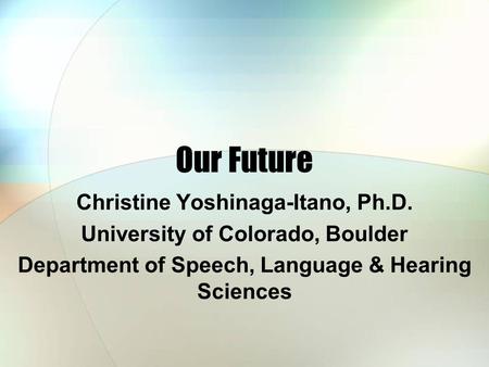 Our Future Christine Yoshinaga-Itano, Ph.D. University of Colorado, Boulder Department of Speech, Language & Hearing Sciences.