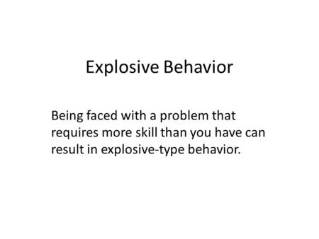 Explosive Behavior Being faced with a problem that requires more skill than you have can result in explosive-type behavior.