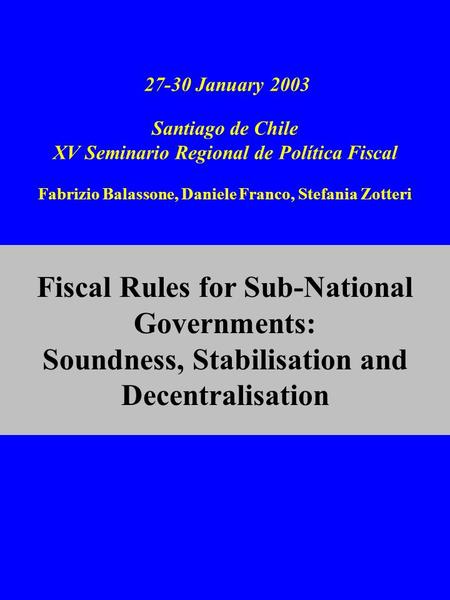 27-30 January 2003 Santiago de Chile XV Seminario Regional de Política Fiscal Fabrizio Balassone, Daniele Franco, Stefania Zotteri Fiscal Rules for Sub-National.