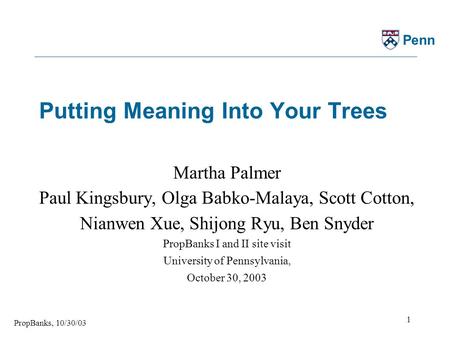 PropBanks, 10/30/03 1 Penn Putting Meaning Into Your Trees Martha Palmer Paul Kingsbury, Olga Babko-Malaya, Scott Cotton, Nianwen Xue, Shijong Ryu, Ben.