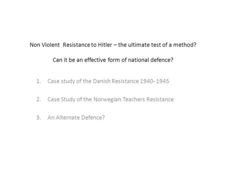 Non Violent Resistance to Hitler – the ultimate test of a method? Can it be an effective form of national defence? 1.Case study of the Danish Resistance.