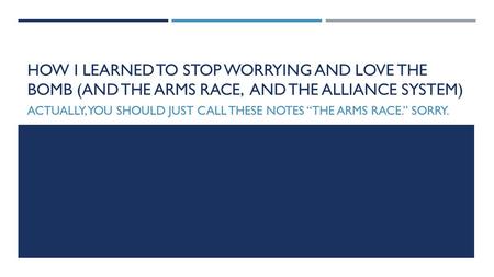 HOW I LEARNED TO STOP WORRYING AND LOVE THE BOMB (AND THE ARMS RACE, AND THE ALLIANCE SYSTEM) ACTUALLY, YOU SHOULD JUST CALL THESE NOTES “THE ARMS RACE.”