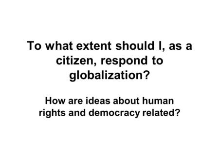 To what extent should I, as a citizen, respond to globalization? How are ideas about human rights and democracy related?