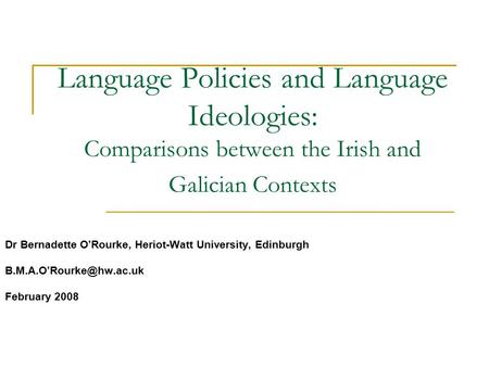 Language Policies and Language Ideologies: Comparisons between the Irish and Galician Contexts Dr Bernadette O’Rourke, Heriot-Watt University, Edinburgh.