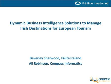 Dynamic Business Intelligence Solutions to Manage Irish Destinations for European Tourism Beverley Sherwood, Fáilte Ireland Ali Robinson, Compass Informatics.