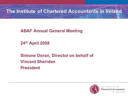 The Institute of Chartered Accountants in Ireland ABAF Annual General Meeting 24 th April 2008 Simone Doran, Director on behalf of Vincent Sheridan President.