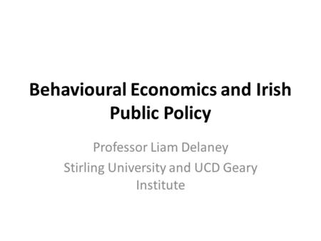 Behavioural Economics and Irish Public Policy Professor Liam Delaney Stirling University and UCD Geary Institute.