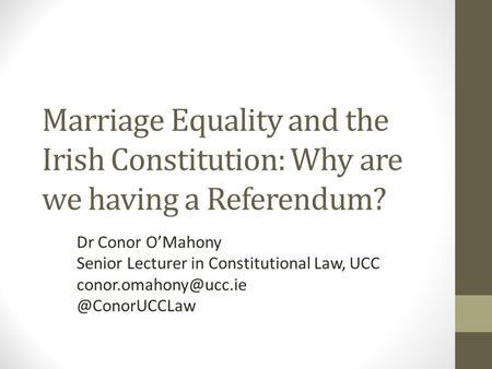 Marriage Equality and the Irish Constitution: Why are we having a Referendum? Dr Conor O’Mahony Senior Lecturer in Constitutional Law, UCC