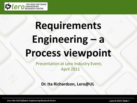 Lero © 2010. Slide 1Lero–the Irish Software Engineering Research Centre Lero © 2011 Slide 1 Requirements Engineering – a Process viewpoint Dr. Ita Richardson,