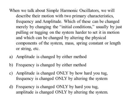 When we talk about Simple Harmonic Oscillators, we will describe their motion with two primary characteristics, frequency and Amplitude. Which of these.