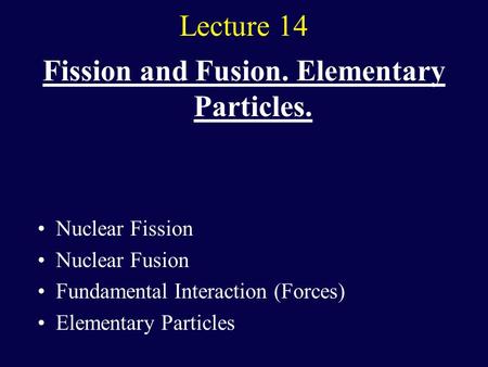 Lecture 14 Fission and Fusion. Elementary Particles. Nuclear Fission Nuclear Fusion Fundamental Interaction (Forces) Elementary Particles.