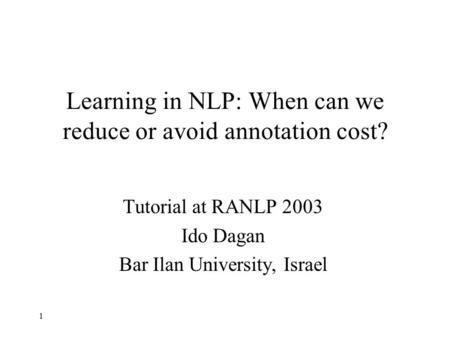 1 Learning in NLP: When can we reduce or avoid annotation cost? Tutorial at RANLP 2003 Ido Dagan Bar Ilan University, Israel.