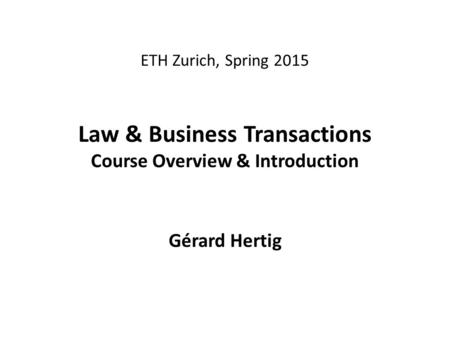 ETH Zurich, Spring 2015 Law & Business Transactions Course Overview & Introduction Gérard Hertig.