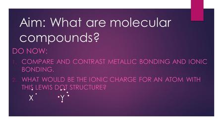 Aim: What are molecular compounds? DO NOW: 1. COMPARE AND CONTRAST METALLIC BONDING AND IONIC BONDING. 2. WHAT WOULD BE THE IONIC CHARGE FOR AN ATOM WITH.