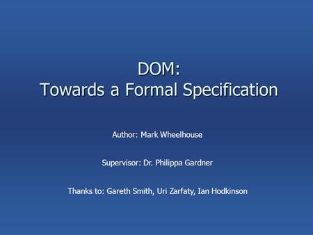 DOM: Towards a Formal Specification Author: Mark Wheelhouse Supervisor: Dr. Philippa Gardner Thanks to: Gareth Smith, Uri Zarfaty, Ian Hodkinson.