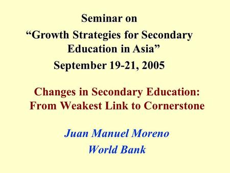 Changes in Secondary Education: From Weakest Link to Cornerstone Juan Manuel Moreno World Bank Seminar on “Growth Strategies for Secondary Education in.