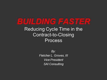 BUILDING FASTER Reducing Cycle Time in the Contract-to-Closing Process By: Fletcher L. Groves, III Vice President SAI Consulting.