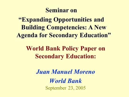 World Bank Policy Paper on Secondary Education: Juan Manuel Moreno World Bank September 23, 2005 Seminar on “Expanding Opportunities and Building Competencies: