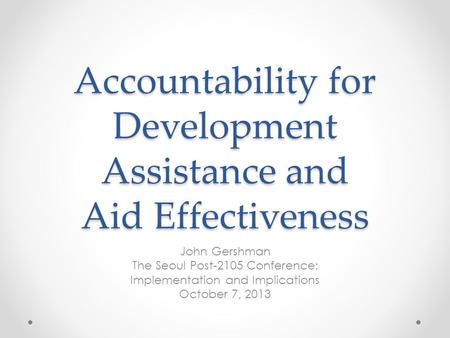 Accountability for Development Assistance and Aid Effectiveness John Gershman The Seoul Post-2105 Conference: Implementation and Implications October 7,