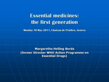 Essential medicines: the first generation Monday 30 May 2011, Chateau de Penthes, Geneva Margaretha Helling Borda (former Director WHO Action Programme.