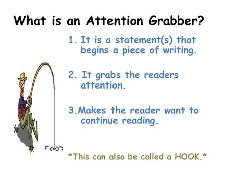 What is an Attention Grabber? 1.It is a statement(s) that begins a piece of writing. 2. It grabs the readers attention. 3.Makes the reader want to continue.