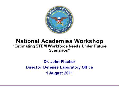 National Academies Workshop “Estimating STEM Workforce Needs Under Future Scenarios” Dr. John Fischer Director, Defense Laboratory Office 1 August 2011.