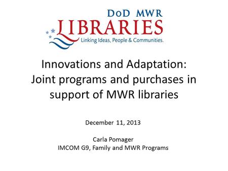 Innovations and Adaptation: Joint programs and purchases in support of MWR libraries December 11, 2013 Carla Pomager IMCOM G9, Family and MWR Programs.