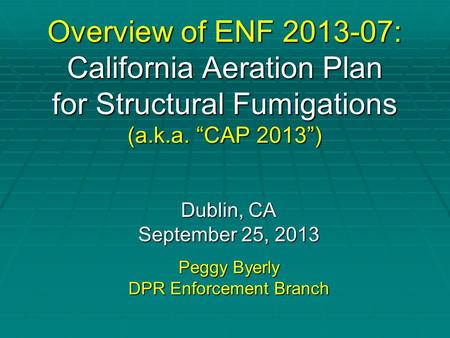 Overview of ENF 2013-07: California Aeration Plan for Structural Fumigations (a.k.a. “CAP 2013”) Dublin, CA September 25, 2013 Peggy Byerly DPR Enforcement.