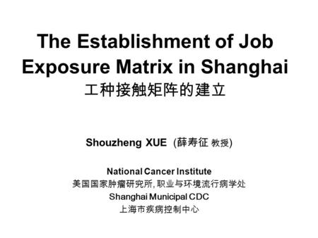 The Establishment of Job Exposure Matrix in Shanghai 工种接触矩阵的建立 Shouzheng XUE ( 薛寿征 教授 ) National Cancer Institute 美国国家肿瘤研究所, 职业与环境流行病学处 Shanghai Municipal.