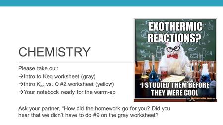 CHEMISTRY Please take out:  Intro to Keq worksheet (gray)  Intro K eq vs. Q #2 worksheet (yellow)  Your notebook ready for the warm-up Ask your partner,