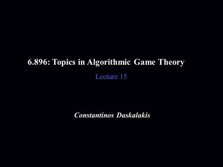 6.896: Topics in Algorithmic Game Theory Lecture 15 Constantinos Daskalakis.