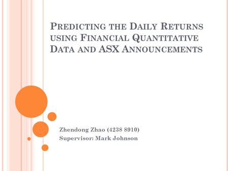 P REDICTING THE D AILY R ETURNS USING F INANCIAL Q UANTITATIVE D ATA AND ASX A NNOUNCEMENTS Zhendong Zhao (4238 8910) Supervisor: Mark Johnson.