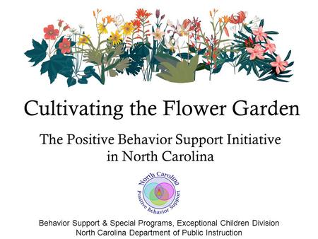 The Positive Behavior Support Initiative in North Carolina Cultivating the Flower Garden Behavior Support & Special Programs, Exceptional Children Division.