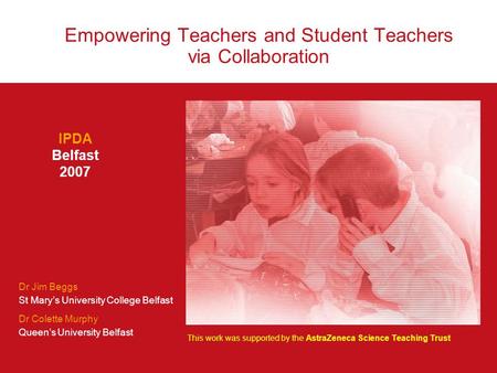 Empowering Teachers and Student Teachers via Collaboration IPDA Belfast 2007 Dr Jim Beggs St Mary’s University College Belfast Dr Colette Murphy Queen’s.