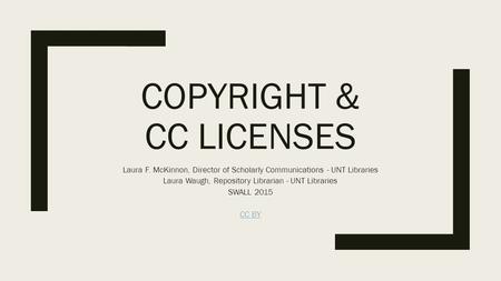 COPYRIGHT & CC LICENSES Laura F. McKinnon, Director of Scholarly Communications - UNT Libraries Laura Waugh, Repository Librarian - UNT Libraries SWALL.